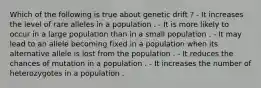 Which of the following is true about genetic drift ? - It increases the level of rare alleles in a population . - It is more likely to occur in a large population than in a small population . - It may lead to an allele becoming fixed in a population when its alternative allele is lost from the population . - It reduces the chances of mutation in a population . - It increases the number of heterozygotes in a population .