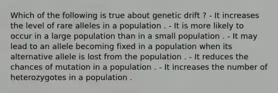 Which of the following is true about genetic drift ? - It increases the level of rare alleles in a population . - It is more likely to occur in a large population than in a small population . - It may lead to an allele becoming fixed in a population when its alternative allele is lost from the population . - It reduces the chances of mutation in a population . - It increases the number of heterozygotes in a population .