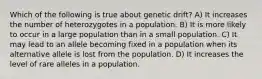 Which of the following is true about genetic drift? A) It increases the number of heterozygotes in a population. B) It is more likely to occur in a large population than in a small population. C) It may lead to an allele becoming fixed in a population when its alternative allele is lost from the population. D) It increases the level of rare alleles in a population.