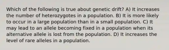 Which of the following is true about genetic drift? A) It increases the number of heterozygotes in a population. B) It is more likely to occur in a large population than in a small population. C) It may lead to an allele becoming fixed in a population when its alternative allele is lost from the population. D) It increases the level of rare alleles in a population.