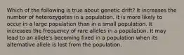 Which of the following is true about genetic drift? It increases the number of heterozygotes in a population. It is more likely to occur in a large population than in a small population. It increases the frequency of rare alleles in a population. It may lead to an allele's becoming fixed in a population when its alternative allele is lost from the population.