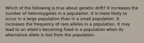 Which of the following is true about genetic drift? It increases the number of heterozygotes in a population. It is more likely to occur in a large population than in a small population. It increases the frequency of rare alleles in a population. It may lead to an allele's becoming fixed in a population when its alternative allele is lost from the population.