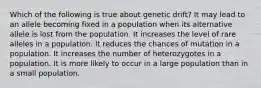 Which of the following is true about genetic drift? It may lead to an allele becoming fixed in a population when its alternative allele is lost from the population. It increases the level of rare alleles in a population. It reduces the chances of mutation in a population. It increases the number of heterozygotes in a population. It is more likely to occur in a large population than in a small population.