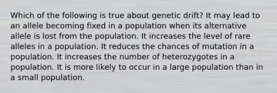 Which of the following is true about genetic drift? It may lead to an allele becoming fixed in a population when its alternative allele is lost from the population. It increases the level of rare alleles in a population. It reduces the chances of mutation in a population. It increases the number of heterozygotes in a population. It is more likely to occur in a large population than in a small population.