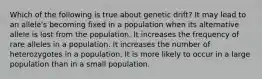 Which of the following is true about genetic drift? It may lead to an allele's becoming fixed in a population when its alternative allele is lost from the population. It increases the frequency of rare alleles in a population. It increases the number of heterozygotes in a population. It is more likely to occur in a large population than in a small population.