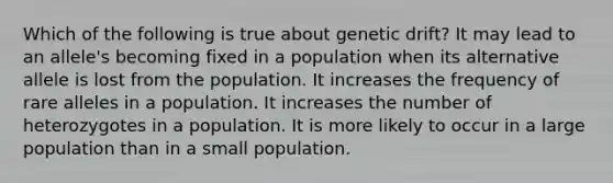 Which of the following is true about genetic drift? It may lead to an allele's becoming fixed in a population when its alternative allele is lost from the population. It increases the frequency of rare alleles in a population. It increases the number of heterozygotes in a population. It is more likely to occur in a large population than in a small population.