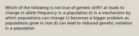 Which of the following is not true of genetic drift? a) leads to change in allele frequency in a population b) is a mechanism by which populations can change c) becomes a bigger problem as populations grow in size d) can lead to reduced genetic variation in a population