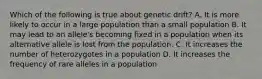 Which of the following is true about genetic drift? A. It is more likely to occur in a large population than a small population B. It may lead to an allele's becoming fixed in a population when its alternative allele is lost from the population. C. It increases the number of heterozygotes in a population D. It increases the frequency of rare alleles in a population