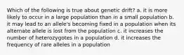 Which of the following is true about genetic drift? a. it is more likely to occur in a large population than in a small population b. it may lead to an allele's becoming fixed in a population when its alternate allele is lost from the population c. it increases the number of heterozygotes in a population d. it increases the frequency of rare alleles in a population