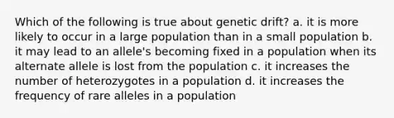 Which of the following is true about genetic drift? a. it is more likely to occur in a large population than in a small population b. it may lead to an allele's becoming fixed in a population when its alternate allele is lost from the population c. it increases the number of heterozygotes in a population d. it increases the frequency of rare alleles in a population