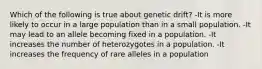 Which of the following is true about genetic drift? -It is more likely to occur in a large population than in a small population. -It may lead to an allele becoming fixed in a population. -It increases the number of heterozygotes in a population. -It increases the frequency of rare alleles in a population