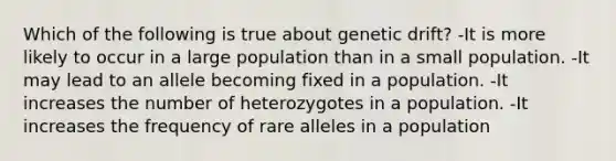 Which of the following is true about genetic drift? -It is more likely to occur in a large population than in a small population. -It may lead to an allele becoming fixed in a population. -It increases the number of heterozygotes in a population. -It increases the frequency of rare alleles in a population