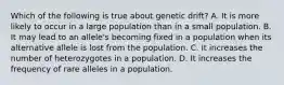 Which of the following is true about genetic drift? A. It is more likely to occur in a large population than in a small population. B. It may lead to an allele's becoming fixed in a population when its alternative allele is lost from the population. C. It increases the number of heterozygotes in a population. D. It increases the frequency of rare alleles in a population.