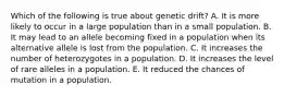 Which of the following is true about genetic drift? A. It is more likely to occur in a large population than in a small population. B. It may lead to an allele becoming fixed in a population when its alternative allele is lost from the population. C. It increases the number of heterozygotes in a population. D. It increases the level of rare alleles in a population. E. It reduced the chances of mutation in a population.