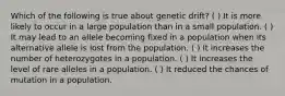 Which of the following is true about genetic drift? ( ) It is more likely to occur in a large population than in a small population. ( ) It may lead to an allele becoming fixed in a population when its alternative allele is lost from the population. ( ) It increases the number of heterozygotes in a population. ( ) It increases the level of rare alleles in a population. ( ) It reduced the chances of mutation in a population.