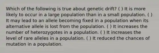 Which of the following is true about genetic drift? ( ) It is more likely to occur in a large population than in a small population. ( ) It may lead to an allele becoming fixed in a population when its alternative allele is lost from the population. ( ) It increases the number of heterozygotes in a population. ( ) It increases the level of rare alleles in a population. ( ) It reduced the chances of mutation in a population.