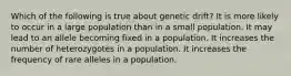 Which of the following is true about genetic drift? It is more likely to occur in a large population than in a small population. It may lead to an allele becoming fixed in a population. It increases the number of heterozygotes in a population. It increases the frequency of rare alleles in a population.