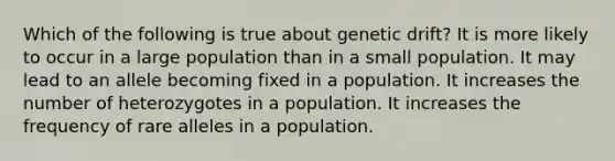 Which of the following is true about genetic drift? It is more likely to occur in a large population than in a small population. It may lead to an allele becoming fixed in a population. It increases the number of heterozygotes in a population. It increases the frequency of rare alleles in a population.