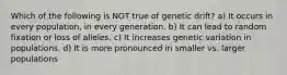 Which of the following is NOT true of genetic drift? a) It occurs in every population, in every generation. b) It can lead to random fixation or loss of alleles. c) It increases genetic variation in populations. d) It is more pronounced in smaller vs. larger populations