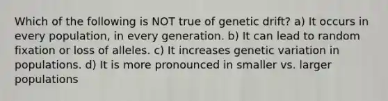 Which of the following is NOT true of genetic drift? a) It occurs in every population, in every generation. b) It can lead to random fixation or loss of alleles. c) It increases genetic variation in populations. d) It is more pronounced in smaller vs. larger populations