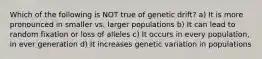 Which of the following is NOT true of genetic drift? a) It is more pronounced in smaller vs. larger populations b) It can lead to random fixation or loss of alleles c) It occurs in every population, in ever generation d) It increases genetic variation in populations