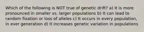 Which of the following is NOT true of genetic drift? a) It is more pronounced in smaller vs. larger populations b) It can lead to random fixation or loss of alleles c) It occurs in every population, in ever generation d) It increases genetic variation in populations