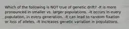 Which of the following is NOT true of genetic drift? -It is more pronounced in smaller vs. larger populations. -It occurs in every population, in every generation. -It can lead to random fixation or loss of alleles. -It increases genetic variation in populations.