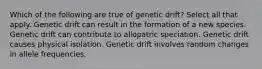 Which of the following are true of genetic drift? Select all that apply. Genetic drift can result in the formation of a new species. Genetic drift can contribute to allopatric speciation. Genetic drift causes physical isolation. Genetic drift involves random changes in allele frequencies.