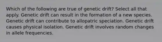 Which of the following are true of genetic drift? Select all that apply. Genetic drift can result in the formation of a new species. Genetic drift can contribute to allopatric speciation. Genetic drift causes physical isolation. Genetic drift involves random changes in allele frequencies.