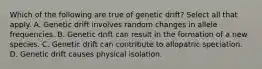 Which of the following are true of genetic drift? Select all that apply. A. Genetic drift involves random changes in allele frequencies. B. Genetic drift can result in the formation of a new species. C. Genetic drift can contribute to allopatric speciation. D. Genetic drift causes physical isolation.