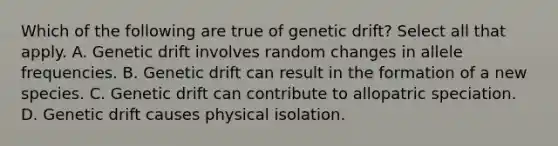 Which of the following are true of genetic drift? Select all that apply. A. Genetic drift involves random changes in allele frequencies. B. Genetic drift can result in the formation of a new species. C. Genetic drift can contribute to allopatric speciation. D. Genetic drift causes physical isolation.