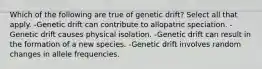 Which of the following are true of genetic drift? Select all that apply. -Genetic drift can contribute to allopatric speciation. -Genetic drift causes physical isolation. -Genetic drift can result in the formation of a new species. -Genetic drift involves random changes in allele frequencies.