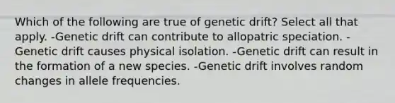 Which of the following are true of genetic drift? Select all that apply. -Genetic drift can contribute to allopatric speciation. -Genetic drift causes physical isolation. -Genetic drift can result in the formation of a new species. -Genetic drift involves random changes in allele frequencies.