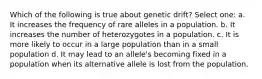 Which of the following is true about genetic drift? Select one: a. It increases the frequency of rare alleles in a population. b. It increases the number of heterozygotes in a population. c. It is more likely to occur in a large population than in a small population d. It may lead to an allele's becoming fixed in a population when its alternative allele is lost from the population.