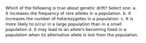 Which of the following is true about genetic drift? Select one: a. It increases the frequency of rare alleles in a population. b. It increases the number of heterozygotes in a population. c. It is more likely to occur in a large population than in a small population d. It may lead to an allele's becoming fixed in a population when its alternative allele is lost from the population.