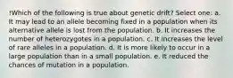 !Which of the following is true about genetic drift? Select one: a. It may lead to an allele becoming fixed in a population when its alternative allele is lost from the population. b. It increases the number of heterozygotes in a population. c. It increases the level of rare alleles in a population. d. It is more likely to occur in a large population than in a small population. e. It reduced the chances of mutation in a population.