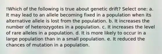 !Which of the following is true about genetic drift? Select one: a. It may lead to an allele becoming fixed in a population when its alternative allele is lost from the population. b. It increases the number of heterozygotes in a population. c. It increases the level of rare alleles in a population. d. It is more likely to occur in a large population than in a small population. e. It reduced the chances of mutation in a population.