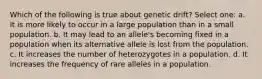 Which of the following is true about genetic drift? Select one: a. It is more likely to occur in a large population than in a small population. b. It may lead to an allele's becoming fixed in a population when its alternative allele is lost from the population. c. It increases the number of heterozygotes in a population. d. It increases the frequency of rare alleles in a population.