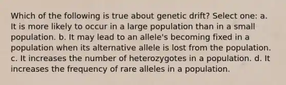 Which of the following is true about genetic drift? Select one: a. It is more likely to occur in a large population than in a small population. b. It may lead to an allele's becoming fixed in a population when its alternative allele is lost from the population. c. It increases the number of heterozygotes in a population. d. It increases the frequency of rare alleles in a population.