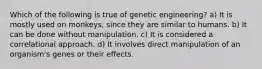 Which of the following is true of genetic engineering? a) It is mostly used on monkeys, since they are similar to humans. b) It can be done without manipulation. c) It is considered a correlational approach. d) It involves direct manipulation of an organism's genes or their effects.