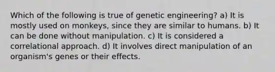 Which of the following is true of genetic engineering? a) It is mostly used on monkeys, since they are similar to humans. b) It can be done without manipulation. c) It is considered a correlational approach. d) It involves direct manipulation of an organism's genes or their effects.