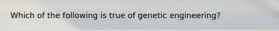 Which of the following is true of genetic engineering?