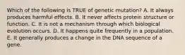 Which of the following is TRUE of genetic mutation? A. It always produces harmful effects. B. It never affects protein structure or function. C. It is not a mechanism through which biological evolution occurs. D. It happens quite frequently in a population. E. It generally produces a change in the DNA sequence of a gene.