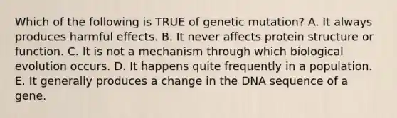 Which of the following is TRUE of genetic mutation? A. It always produces harmful effects. B. It never affects protein structure or function. C. It is not a mechanism through which biological evolution occurs. D. It happens quite frequently in a population. E. It generally produces a change in the DNA sequence of a gene.