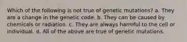 Which of the following is not true of genetic mutations? a. They are a change in the genetic code. b. They can be caused by chemicals or radiation. c. They are always harmful to the cell or individual. d. All of the above are true of genetic mutations.