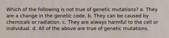 Which of the following is not true of genetic mutations? a. They are a change in the genetic code. b. They can be caused by chemicals or radiation. c. They are always harmful to the cell or individual. d. All of the above are true of genetic mutations.