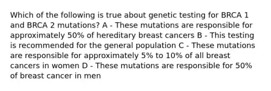 Which of the following is true about genetic testing for BRCA 1 and BRCA 2 mutations? A - These mutations are responsible for approximately 50% of hereditary breast cancers B - This testing is recommended for the general population C - These mutations are responsible for approximately 5% to 10% of all breast cancers in women D - These mutations are responsible for 50% of breast cancer in men