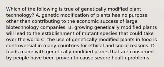 Which of the following is true of genetically modified plant technology? A. genetic modification of plants has no purpose other than contributing to the economic success of large biotechnology companies. B. growing genetically modified plants will lead to the establishment of mutant species that could take over the world C. the use of genetically modified plants in food is controversial in many countries for ethical and social reasons. D. foods made with genetically modified plants that are consumed by people have been proven to cause severe health problems