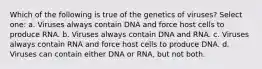 Which of the following is true of the genetics of viruses? Select one: a. Viruses always contain DNA and force host cells to produce RNA. b. Viruses always contain DNA and RNA. c. Viruses always contain RNA and force host cells to produce DNA. d. Viruses can contain either DNA or RNA, but not both.