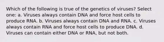 Which of the following is true of the genetics of viruses? Select one: a. Viruses always contain DNA and force host cells to produce RNA. b. Viruses always contain DNA and RNA. c. Viruses always contain RNA and force host cells to produce DNA. d. Viruses can contain either DNA or RNA, but not both.